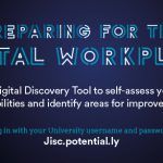 Preparing for the Digital Workplace. Use the Digital Discovery Tool to self-assess your digital capabilities and identify areas for improvement. Log in with your University username and password at Jisc.potential.ly