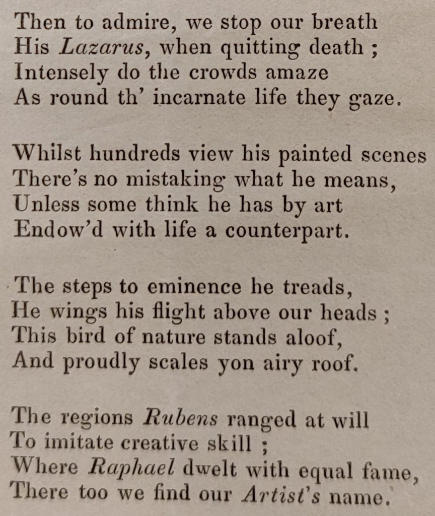 An extract from a printed poem praising the paintings of Thomas Williams. The extract reads as follows: Then to admire, we stop our breath /His Lazarus, when quitting death; Intensely do the crowds amaze; As round th' incarnate life they gaze./ Whilst hundreds view his painted scenes/ There's no mistaking what he means,/ Unless some think he has by art/ Endow'd with life a counterpart./ The steps to eminence he treads/ He wings his flight above our heads;/ This bird of nature stands aloof,/ And proudly scales yon airy roof./ The regions Rubens ranged at will/ To imitate creative skill;/ Where Raphael dwelt with equal fame,/ There too we find our artist's name. 