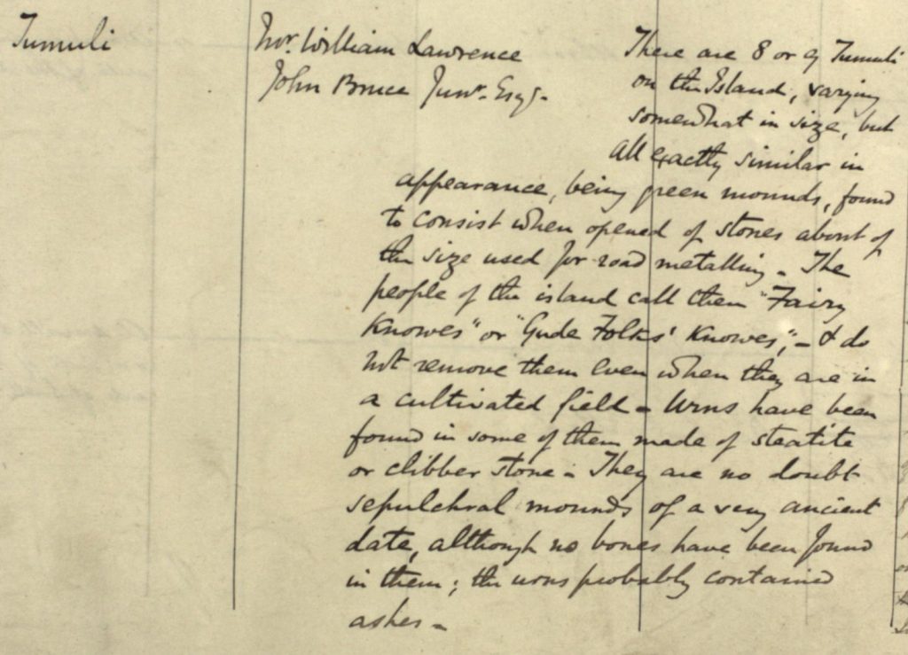 Detail from the manuscript name book for Fair Isle. The excerpt reads, in one column ‘Tumuli’, and in the next gives the informants as ‘Mr William Lawrence, John Bruce Junr. Esq., here are 8 or 9 Tumuli on the Island, varying somewhat in size, but all exactly similar in appearance, being green mounds, found to consist when opened of stones about of the size used for road metalling. The people of the island call them "Fairy Knowes" or "Gude Folks' Knowes", - & do not remove them even when they are in a cultivated field. Urns have been found in some of them made of steatite or clibber stone, They are no doubt sepulchral mounds of a very ancient date, although no bones have been found in them; the urns probably contained ashes.’