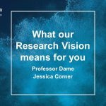 Professor Dame Jessica Corner: What our Research Vision means to you